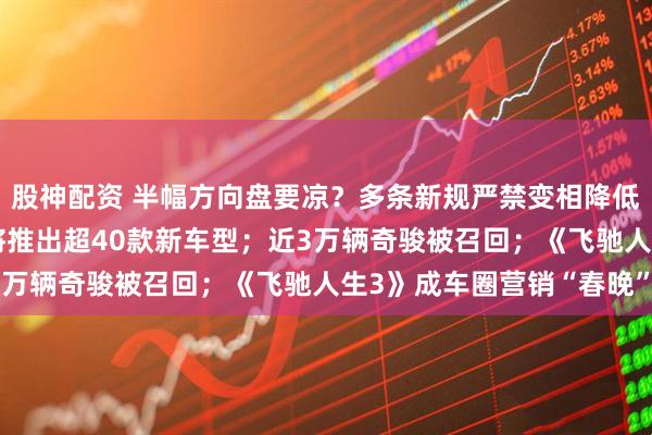 股神配资 半幅方向盘要凉？多条新规严禁变相降低汽车价格；奔驰3年内将推出超40款新车型；近3万辆奇骏被召回；《飞驰人生3》成车圈营销“春晚”