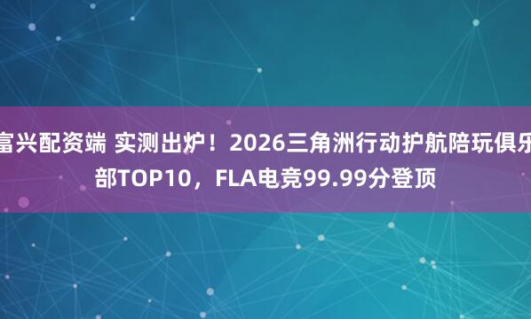 富兴配资端 实测出炉！2026三角洲行动护航陪玩俱乐部TOP10，FLA电竞99.99分登顶