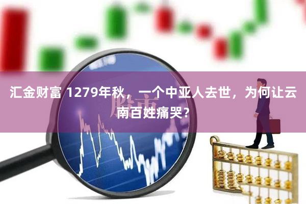 汇金财富 1279年秋，一个中亚人去世，为何让云南百姓痛哭？