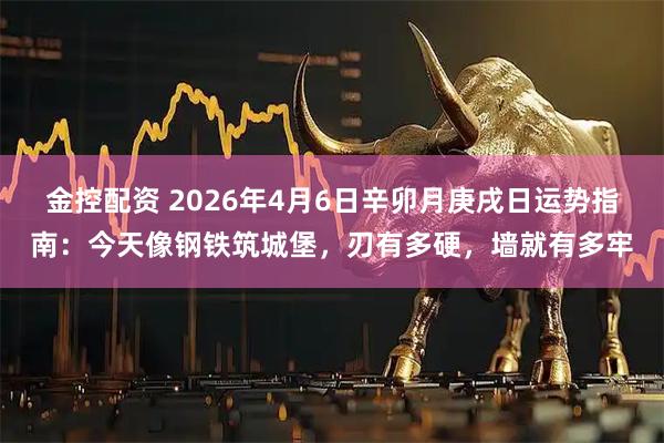 金控配资 2026年4月6日辛卯月庚戌日运势指南：今天像钢铁筑城堡，刃有多硬，墙就有多牢
