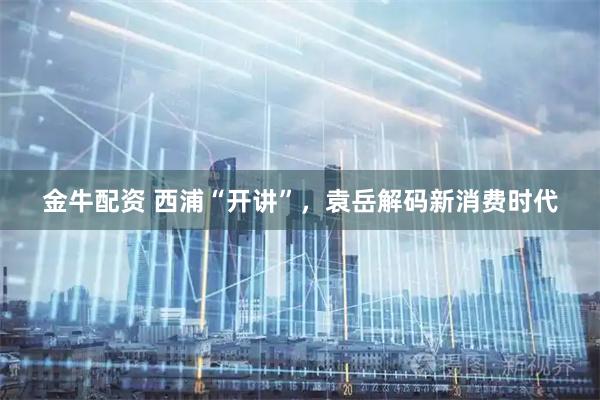 金牛配资 西浦“开讲”，袁岳解码新消费时代